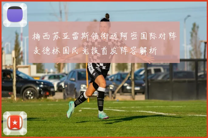 梅西苏亚雷斯领衔迈阿密国际对阵麦德林国民竞技首发阵容解析