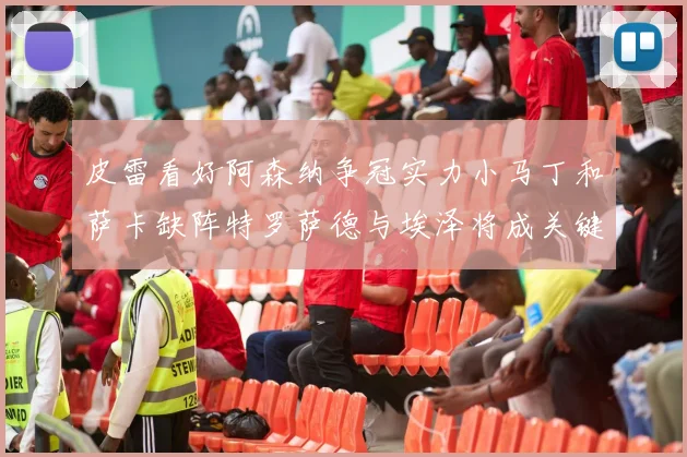 皮雷看好阿森纳争冠实力小马丁和萨卡缺阵特罗萨德与埃泽将成关键
