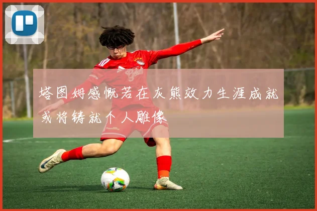塔图姆感慨若在灰熊效力生涯成就或将铸就个人雕像