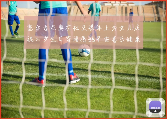 塞尔吉尼奥在社交媒体上为女儿庆祝六岁生日寄语愿她平安喜乐健康成长