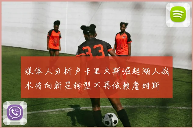 媒体人分析卢卡里夫斯崛起湖人战术将向新星转型不再依赖詹姆斯