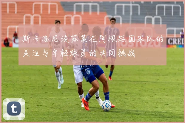 斯卡洛尼谈苏莱在阿根廷国家队的关注与年轻球员的共同挑战