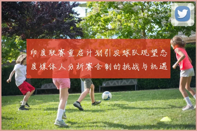印度联赛重启计划引发球队观望态度媒体人分析赛会制的挑战与机遇
