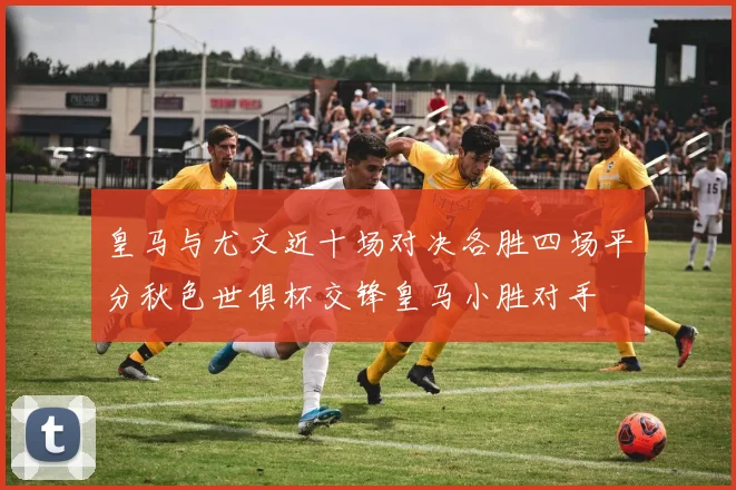 皇马与尤文近十场对决各胜四场平分秋色世俱杯交锋皇马小胜对手