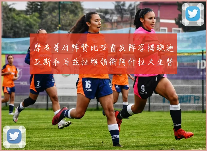 摩洛哥对阵赞比亚首发阵容揭晓迪亚斯和马兹拉维领衔阿什拉夫坐替补席