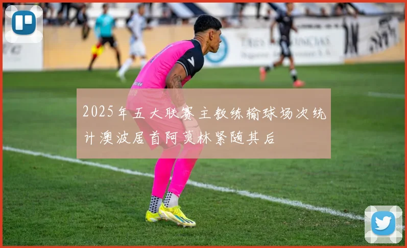 2025年五大联赛主教练输球场次统计澳波居首阿莫林紧随其后