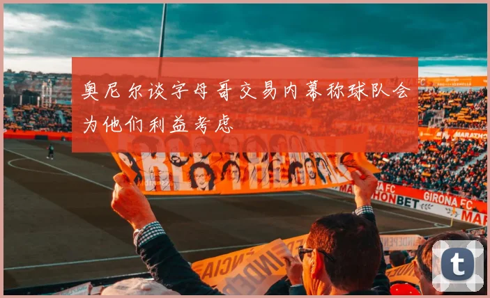 奥尼尔谈字母哥交易内幕称球队会为他们利益考虑