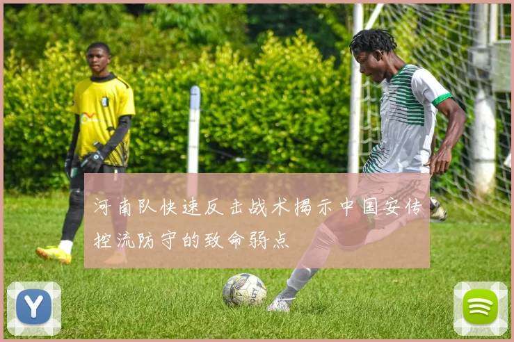 河南队快速反击战术揭示中国安传控流防守的致命弱点