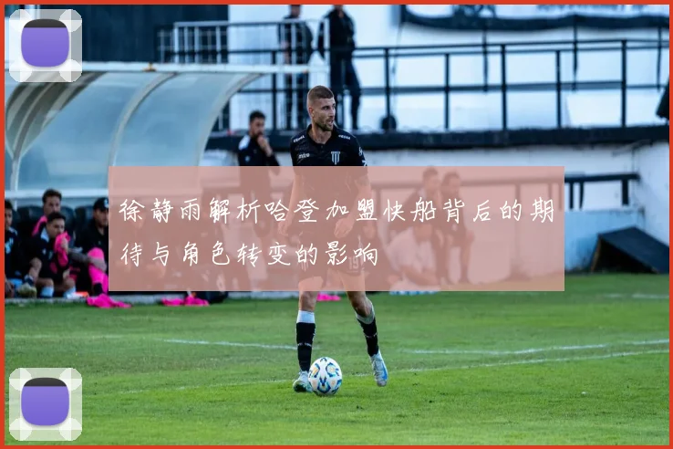 徐静雨解析哈登加盟快船背后的期待与角色转变的影响