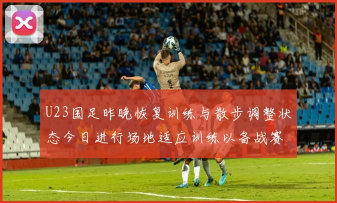 U23国足昨晚恢复训练与散步调整状态今日进行场地适应训练以备战赛事