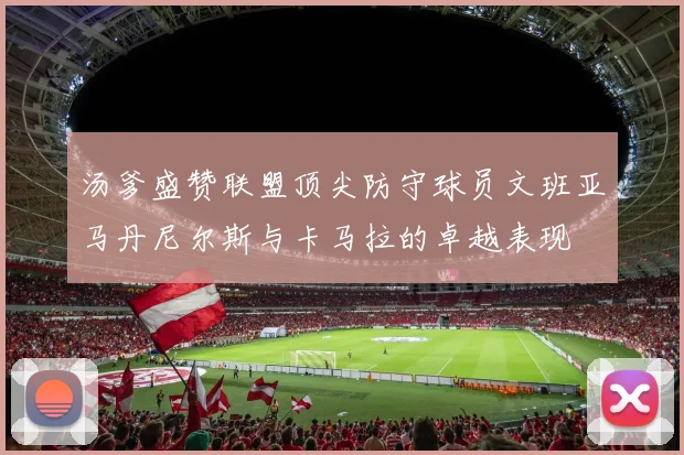 汤爹盛赞联盟顶尖防守球员文班亚马丹尼尔斯与卡马拉的卓越表现