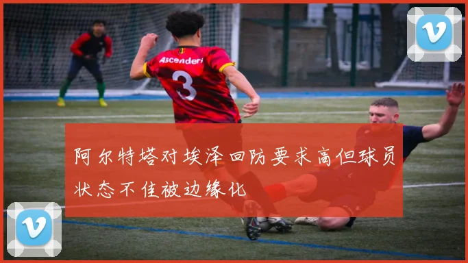 阿尔特塔对埃泽回防要求高但球员状态不佳被边缘化
