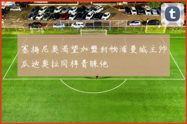 塞梅尼奥渴望加盟利物浦曼城主帅瓜迪奥拉同样青睐他