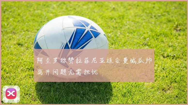 阿圭罗称赞拉菲尼亚适合曼城瓜帅离开问题无需担忧