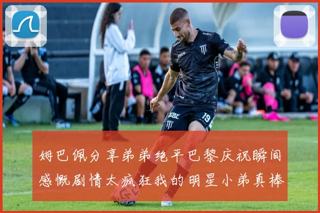 姆巴佩分享弟弟绝平巴黎庆祝瞬间感慨剧情太疯狂我的明星小弟真棒