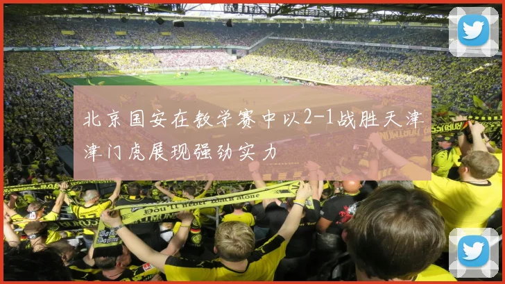 北京国安在教学赛中以2-1战胜天津津门虎展现强劲实力