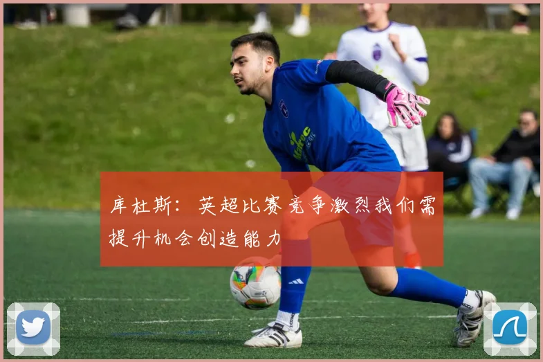库杜斯：英超比赛竞争激烈我们需提升机会创造能力