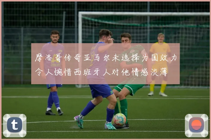 摩洛哥传奇亚马尔未选择为国效力令人惋惜西班牙人对他情感淡薄