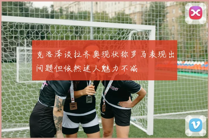 克洛泽谈拉齐奥现状称罗马表现出问题但依然迷人魅力不减