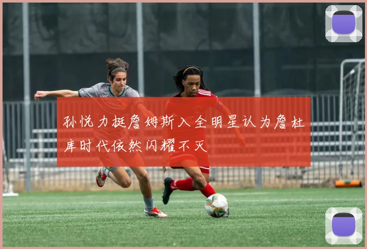 孙悦力挺詹姆斯入全明星认为詹杜库时代依然闪耀不灭