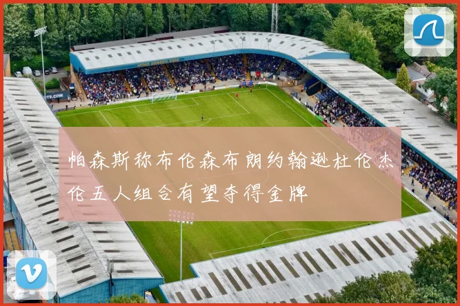 帕森斯称布伦森布朗约翰逊杜伦杰伦五人组合有望夺得金牌