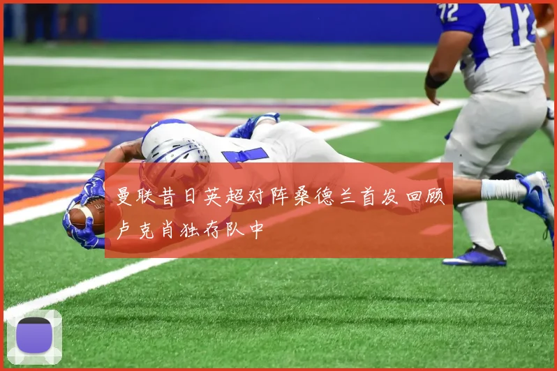 曼联昔日英超对阵桑德兰首发回顾卢克肖独存队中