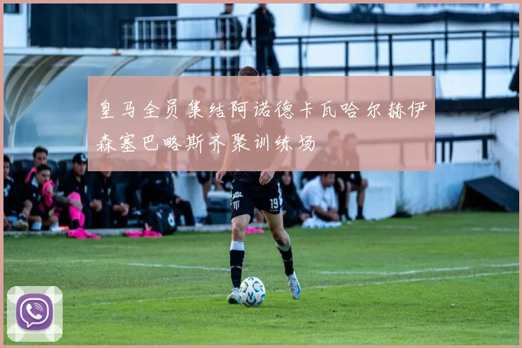 皇马全员集结阿诺德卡瓦哈尔赫伊森塞巴略斯齐聚训练场
