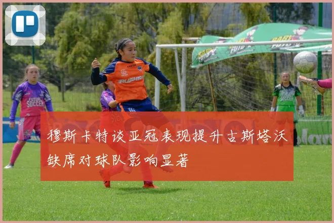 穆斯卡特谈亚冠表现提升古斯塔沃缺席对球队影响显著