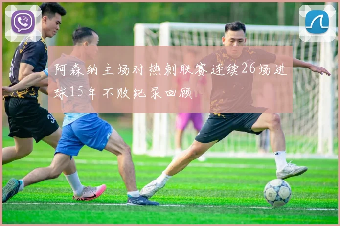 阿森纳主场对热刺联赛连续26场进球15年不败纪录回顾